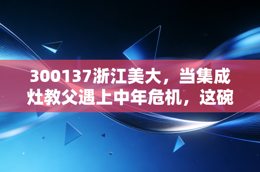 300137浙江美大,当集成灶教父遇上中年危机,这碗收息饭还香不香?
