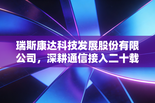 瑞斯康达科技发展股份有限公司,深耕通信接入二十载,它是如何成为隐形冠军的?