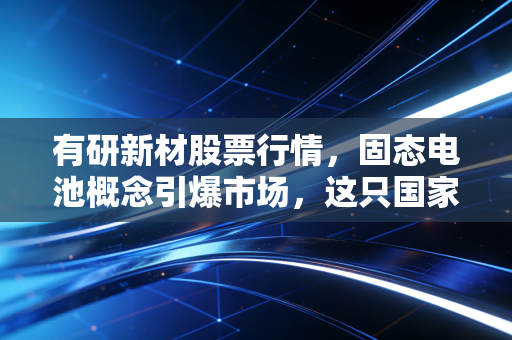 有研新材股票行情,固态电池概念引爆市场,这只国家队选手能否穿越周期?