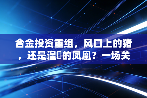 合金投资重组,风口上的猪,还是涅槃的凤凰?一场关于希望、博弈与人性修行的深度复盘