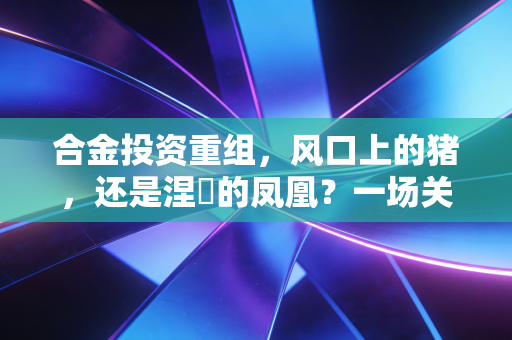 合金投资重组,风口上的猪,还是涅槃的凤凰?一场关于希望、博弈与人性修行的深度复盘