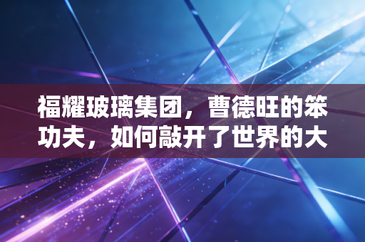 福耀玻璃集团，曹德旺的笨功夫，如何敲开了世界的大门