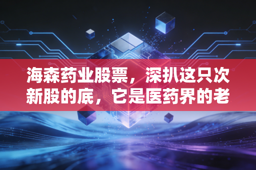 海森药业股票,深扒这只次新股的底,它是医药界的老实人还是资本市场的昙花一现?