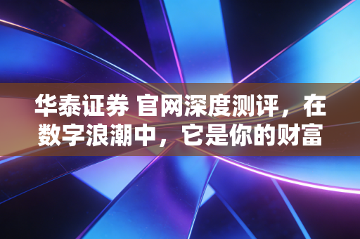 华泰证券 官网深度测评,在数字浪潮中,它是你的财富方舟还是仅仅是信息孤岛?
