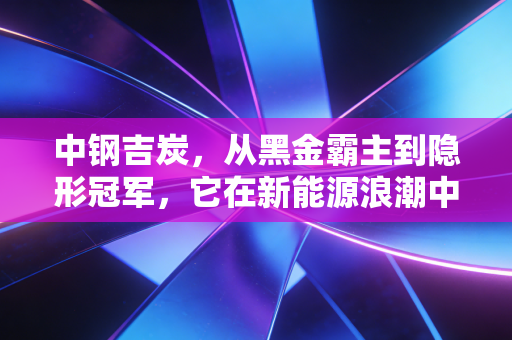 中钢吉炭，从黑金霸主到隐形冠军，它在新能源浪潮中还能翻起多大的浪花？