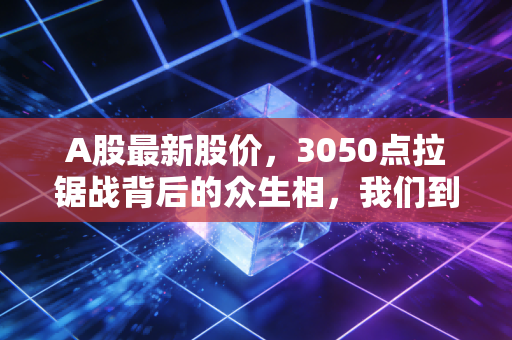 A股最新股价,3050点拉锯战背后的众生相,我们到底在期待什么?