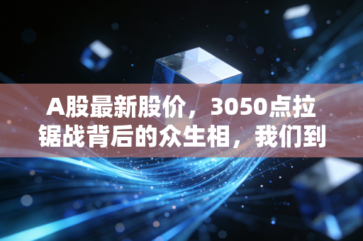 A股最新股价,3050点拉锯战背后的众生相,我们到底在期待什么?