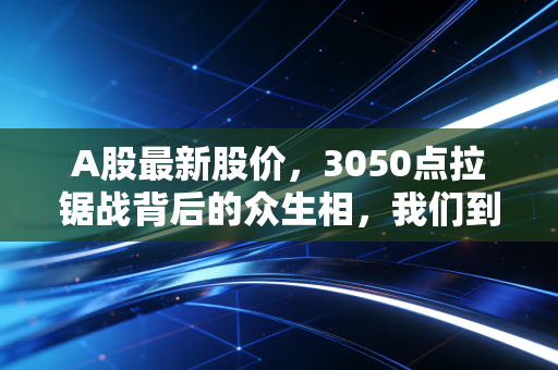 A股最新股价,3050点拉锯战背后的众生相,我们到底在期待什么?