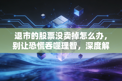 退市的股票没卖掉怎么办,别让恐慌吞噬理智,深度解析后续操作与绝地求生指南