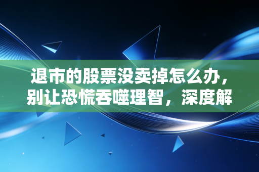 退市的股票没卖掉怎么办,别让恐慌吞噬理智,深度解析后续操作与绝地求生指南
