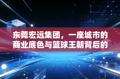 东莞宏远集团,一座城市的商业底色与篮球王朝背后的资本逻辑