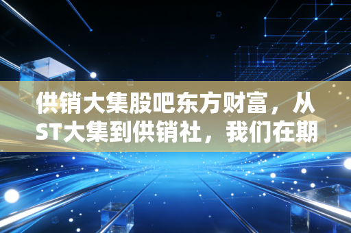 供销大集股吧东方财富,从ST大集到供销社,我们在期待什么?