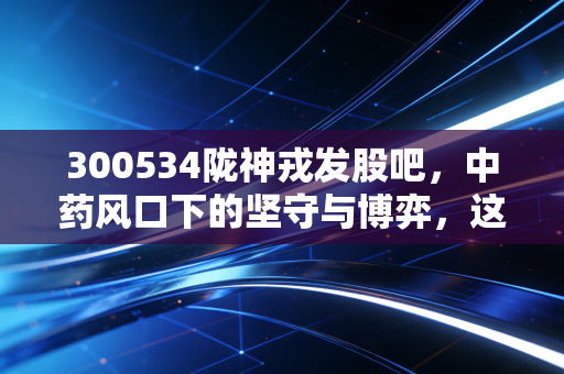 300534陇神戎发股吧,中药风口下的坚守与博弈,这只甘肃药茅能否迎来第二春?