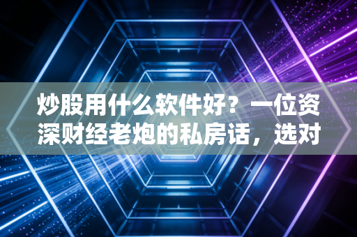 炒股用什么软件好?一位资深财经老炮的私房话,选对工具,你的投资就赢了一半