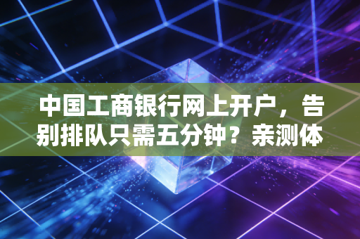 中国工商银行网上开户,告别排队只需五分钟?亲测体验后的真心话
