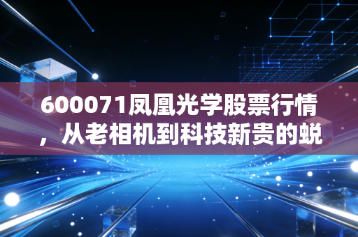 600071凤凰光学股票行情,从老相机到科技新贵的蜕变之路,这波行情你看懂了吗?