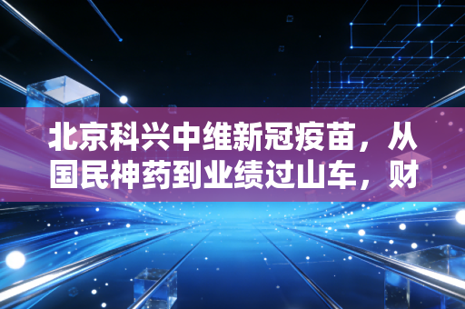 北京科兴中维新冠疫苗，从国民神药到业绩过山车，财经视角下的疫苗风云录