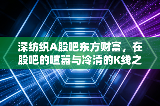 深纺织A股吧东方财富,在股吧的喧嚣与冷清的K线之间,寻找深纺织的真实价值