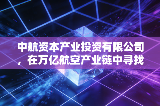 中航资本产业投资有限公司,在万亿航空产业链中寻找硬科技的隐形推手