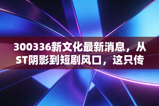 300336新文化最新消息,从ST阴影到短剧风口,这只传媒股还能翻身吗?