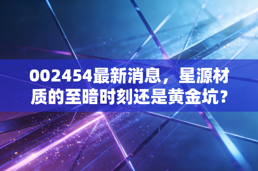 002454最新消息,星源材质的至暗时刻还是黄金坑?深度解析隔膜龙头的突围之路