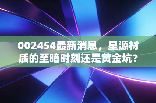 002454最新消息,星源材质的至暗时刻还是黄金坑?深度解析隔膜龙头的突围之路