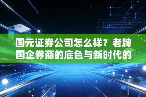 国元证券公司怎么样?老牌国企券商的底色与新时代的突围