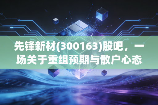 先锋新材(300163)股吧，一场关于重组预期与散户心态的深度博弈