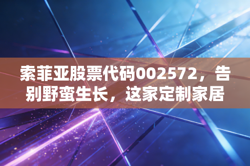 索菲亚股票代码002572,告别野蛮生长,这家定制家居巨头在焦虑中寻找新出路
