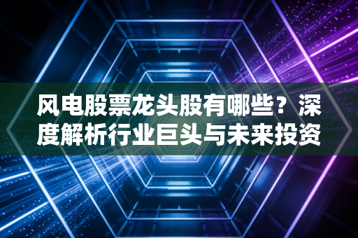 风电股票龙头股有哪些?深度解析行业巨头与未来投资逻辑