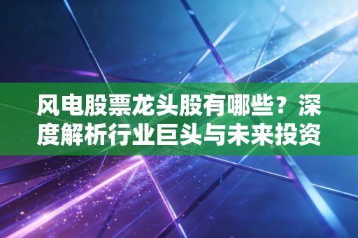 风电股票龙头股有哪些?深度解析行业巨头与未来投资逻辑