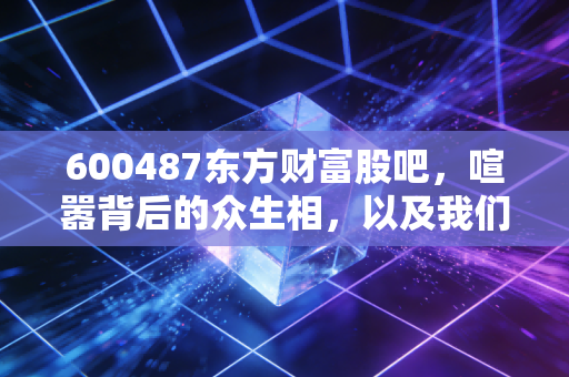 600487东方财富股吧,喧嚣背后的众生相,以及我们该如何面对市场的噪音