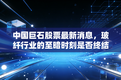 中国巨石股票最新消息,玻纤行业的至暗时刻是否终结?深度解析龙头的突围之路