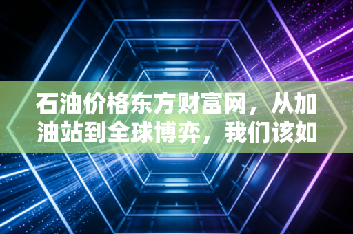 石油价格东方财富网,从加油站到全球博弈,我们该如何看待这波过山车?