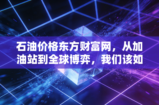 石油价格东方财富网,从加油站到全球博弈,我们该如何看待这波过山车?