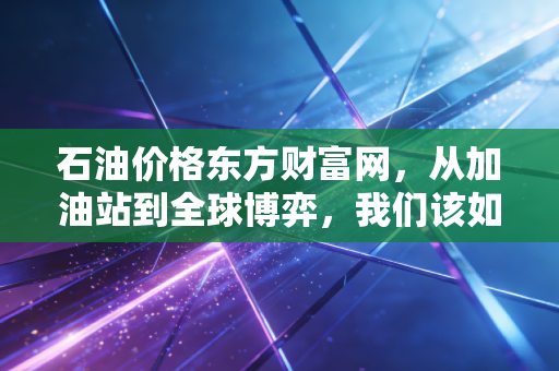 石油价格东方财富网,从加油站到全球博弈,我们该如何看待这波过山车?