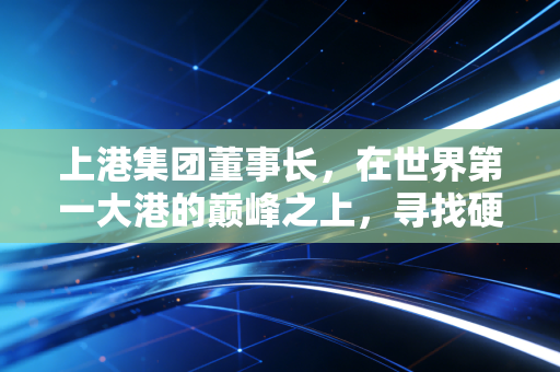 上港集团董事长,在世界第一大港的巅峰之上,寻找硬核之外的软实力