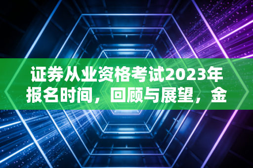 证券从业资格考试2023年报名时间,回顾与展望,金融入场券背后的那些事儿