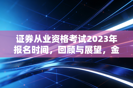 证券从业资格考试2023年报名时间,回顾与展望,金融入场券背后的那些事儿