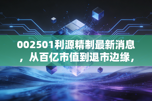 002501利源精制最新消息,从百亿市值到退市边缘,一场关于盲目扩张的惨痛教训