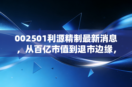 002501利源精制最新消息,从百亿市值到退市边缘,一场关于盲目扩张的惨痛教训