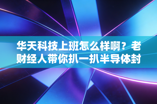 华天科技上班怎么样啊?老财经人带你扒一扒半导体封测巨头的真实职场生态