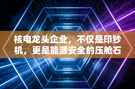 核电龙头企业,不仅是印钞机,更是能源安全的压舱石——深度解析核电板块的投资逻辑