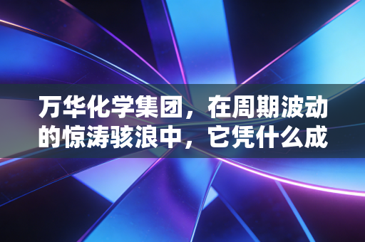万华化学集团,在周期波动的惊涛骇浪中,它凭什么成为化工行业的定海神针?
