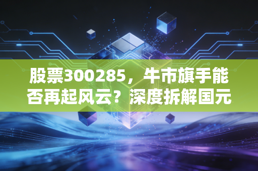 股票300285,牛市旗手能否再起风云?深度拆解国元证券的并购想象与投资价值