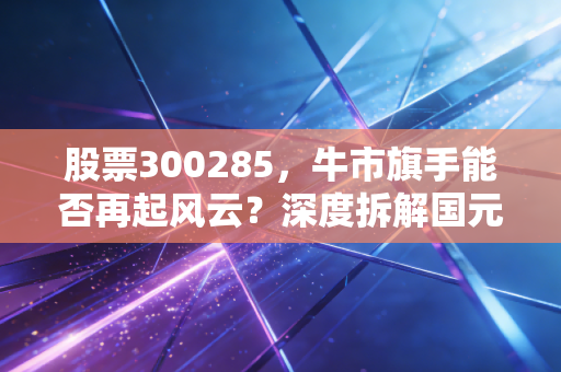 股票300285,牛市旗手能否再起风云?深度拆解国元证券的并购想象与投资价值