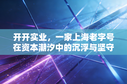 开开实业,一家上海老字号在资本潮汐中的沉浮与坚守