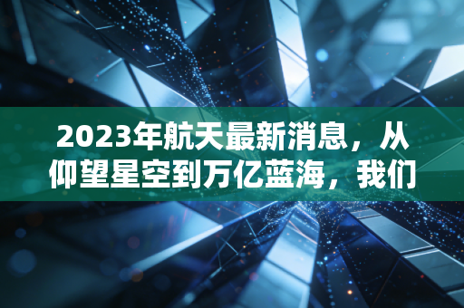 2023年航天最新消息,从仰望星空到万亿蓝海,我们该如何抓住太空经济的财富密码?
