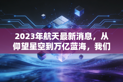2023年航天最新消息,从仰望星空到万亿蓝海,我们该如何抓住太空经济的财富密码?