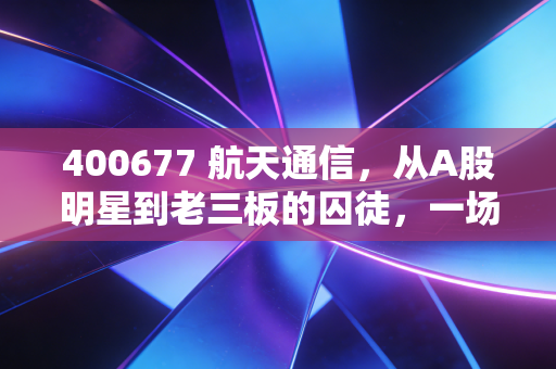 400677 航天通信，从A股明星到老三板的囚徒，一场关于信任与投机的沉浮录